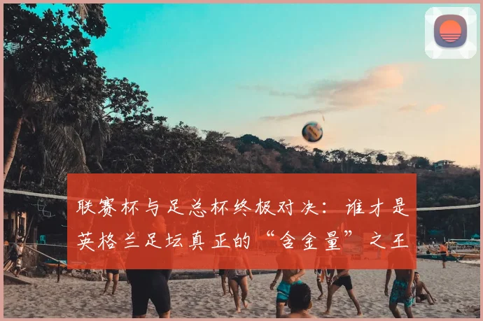 联赛杯与足总杯终极对决：谁才是英格兰足坛真正的“含金量”之王？