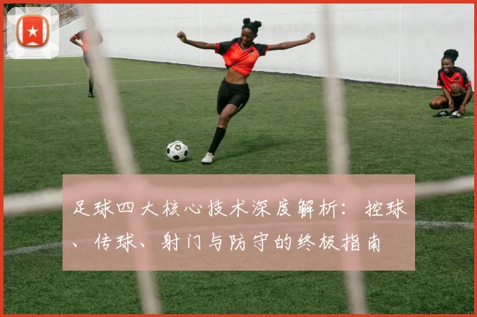 足球四大核心技术深度解析:控球、传球、射门与防守的终极指南