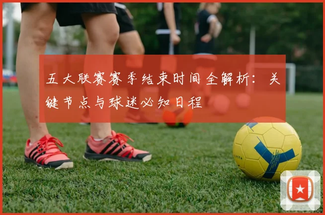 五大联赛赛季结束时间全解析：关键节点与球迷必知日程