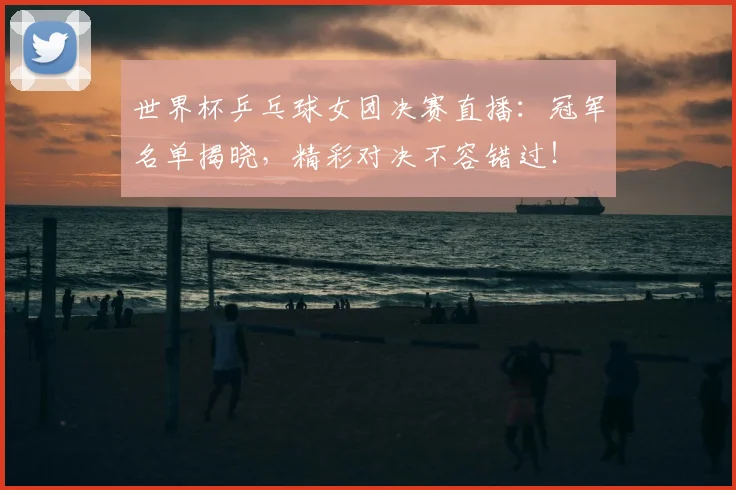世界杯乒乓球女团决赛直播：冠军名单揭晓，精彩对决不容错过！