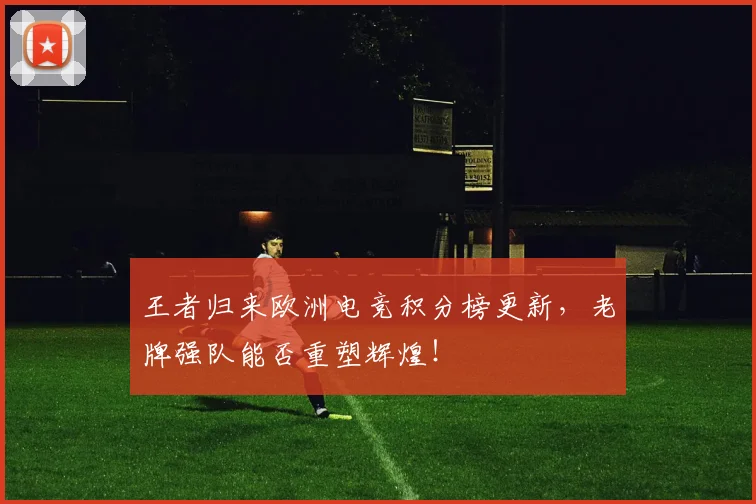 王者归来欧洲电竞积分榜更新，老牌强队能否重塑辉煌！